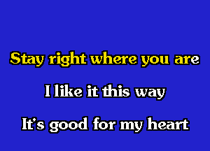 Stay right where you are
I like it this way

It's good for my heart