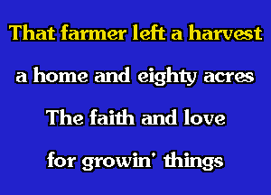 That farmer left a harvest

a home and eighty acres
The faith and love

for growin' things