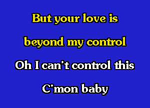 But your love is

beyond my control

Oh I can't control this

C'mon baby