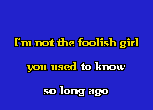 I'm not the foolish girl

you used to know

so long ago