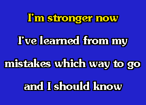 I'm stronger now
I've learned from my
mistakes which way to go

and I should know
