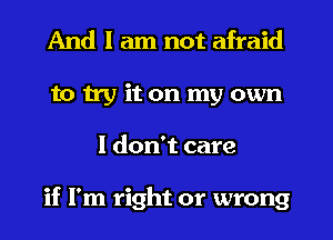 And I am not afraid
to try it on my own
I don't care

if I'm right or wrong