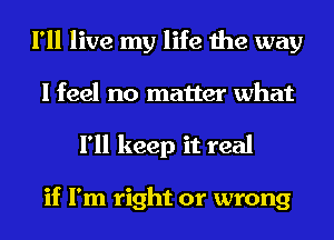 I'll live my life the way
I feel no matter what
I'll keep it real

if I'm right or wrong