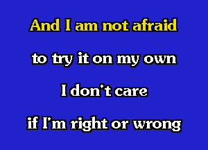 And I am not afraid
to try it on my own
I don't care

if I'm right or wrong