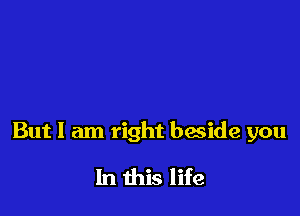 But I am right beside you

In this life