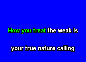 How you treat the weak is

your true nature calling