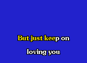 But just keep on

loving you