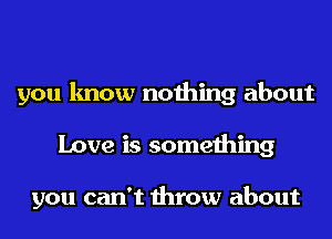you know nothing about
Love is something

you can't throw about