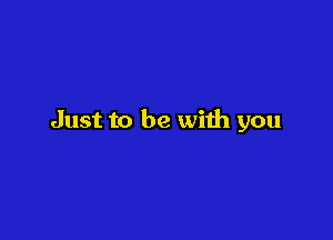 Just to be with you