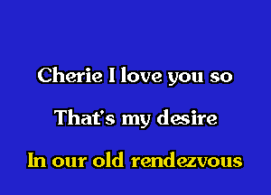 Cherie 1 love you so

That's my desire

In our old rendezvous