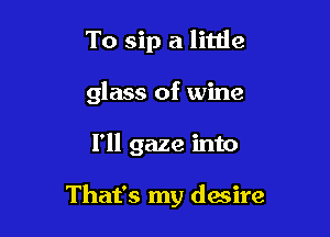 To sip a little
glass of wine

I'll gaze into

That's my desire