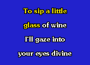 To sip a little

glass of wine

I'll gaze into

your eyes divine
