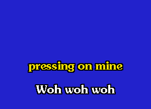 pressing on mine

Woh woh woh