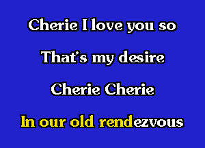 Cherie I love you so

That's my dwire
Cherie Cherie

In our old rendezvous