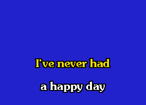 I've never had

a happy day