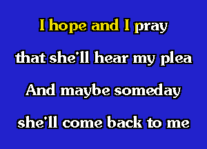 I hope and I pray
that she'll hear my plea
And maybe someday

she'll come back to me