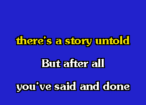 there's a story untold

But after all

you've said and done