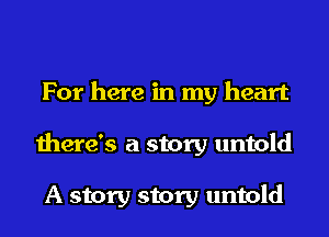 For here in my heart
there's a story untold

A story story untold