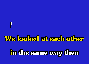 We looked at each other

in me same way men