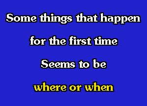 Some things that happen
for the first time
Seems to be

where or when