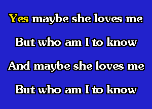 Yes maybe she loves me
But who am I to know
And maybe she loves me

But who am I to know