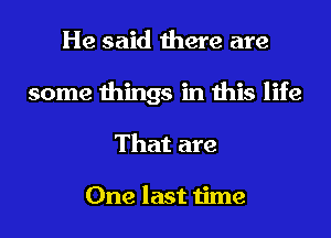 He said there are
some things in this life
That are

One last time