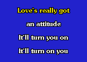Love's really got
an attitude

It'll tum you on

It'll tum on you