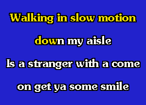 Walking in slow motion
down my aisle
Is a stranger with a come

on get ya some smile