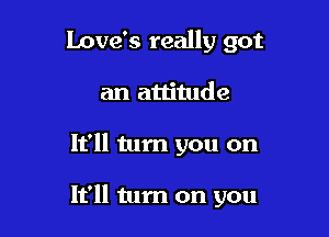 Love's really got
an attitude

It'll tum you on

It'll tum on you