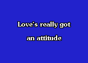 Love's really got

an attitude