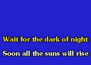 Wait for the dark of night

Soon all the suns will rise
