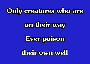 Only creatures who are

on their way

Ever poison

their own well