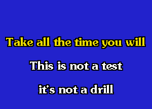 Take all the time you will

This is not a test

it's not a drill