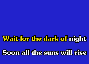 Wait for the dark of night

Soon all the suns will rise