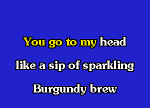 You go to my head

like a sip of sparkling

Burgundy brew