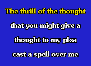 The thrill of the thought
that you might give a
thought to my plea

cast a spell over me