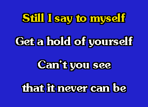 Still I say to myself
Get a hold of yourself

Can't you see

that it never can be I