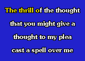 The thrill of the thought
that you might give a
thought to my plea

cast a spell over me