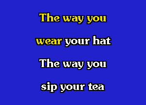 The way you

wear your hat

The way you

sip your tea