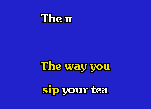 The way you

sip your tea