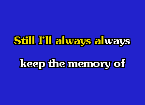 Still I'll always always

keep the memory of