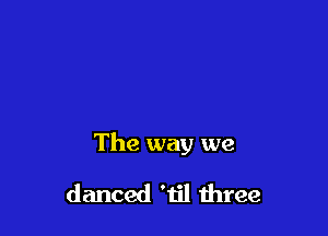 The way we

danced 'til three