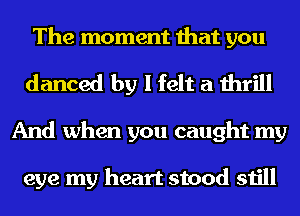 The moment that you
danced by I felt a thrill
And when you caught my

eye my heart stood still