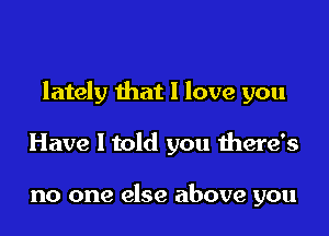 lately that I love you

Have I told you there's

no one else above you