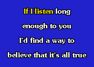 If I listen long

enough to you

I'd find a way to

believe that it's all true