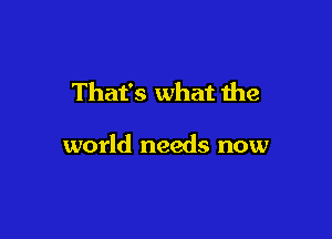 That's what the

world needs now