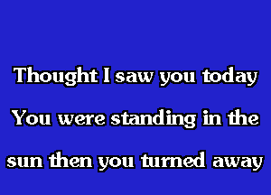 Thought I saw you today
You were standing in the

sun then you turned away