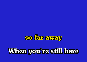 so far away

When you're still here