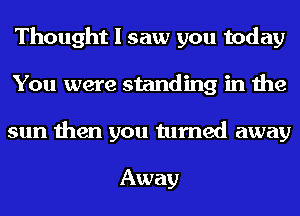 Thought I saw you today
You were standing in the
sun then you turned away

Away