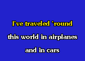 I've traveled 'round

this world in airplanes

and in cars